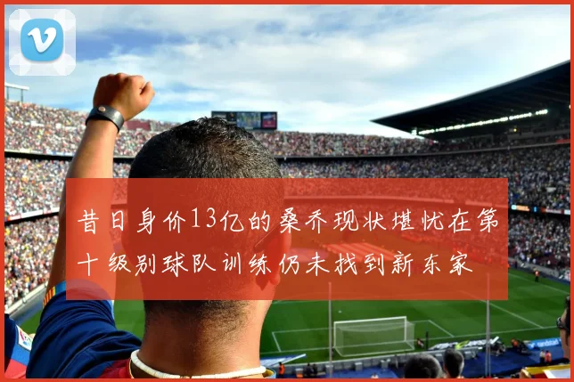 昔日身价13亿的桑乔现状堪忧在第十级别球队训练仍未找到新东家