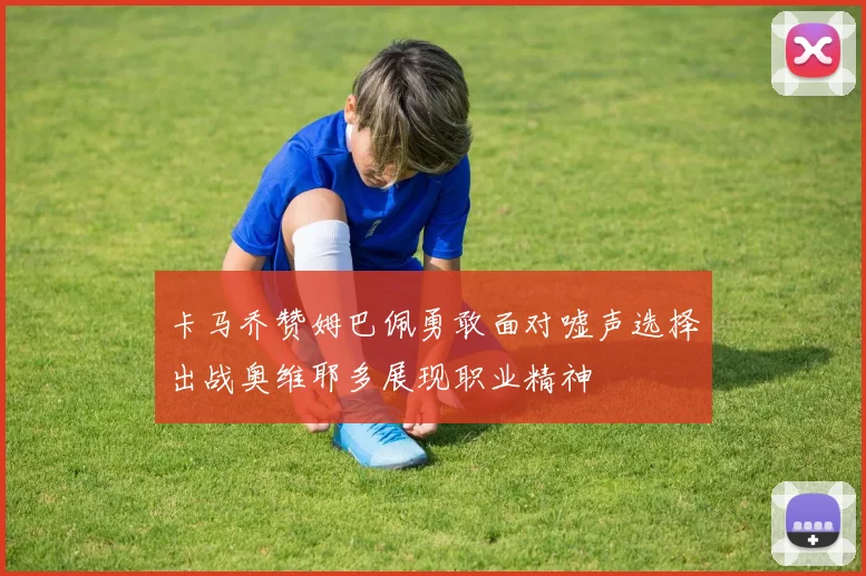 卡马乔赞姆巴佩勇敢面对嘘声选择出战奥维耶多展现职业精神