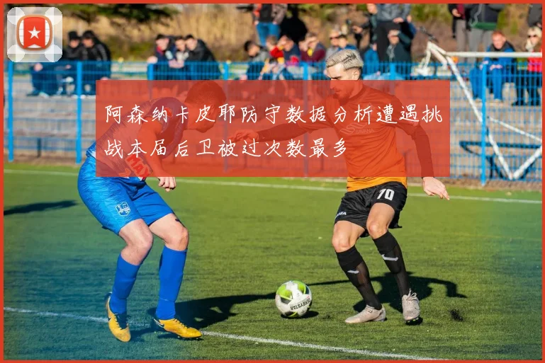 阿森纳卡皮耶防守数据分析遭遇挑战本届后卫被过次数最多