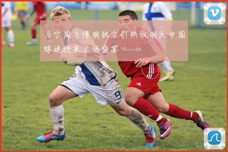 马宁周飞傅明执法引热议明天中国球迷迎来主场盛宴