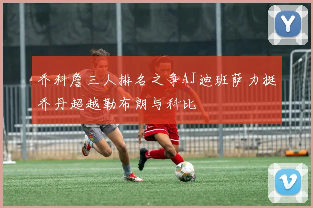 乔科詹三人排名之争AJ迪班萨力挺乔丹超越勒布朗与科比