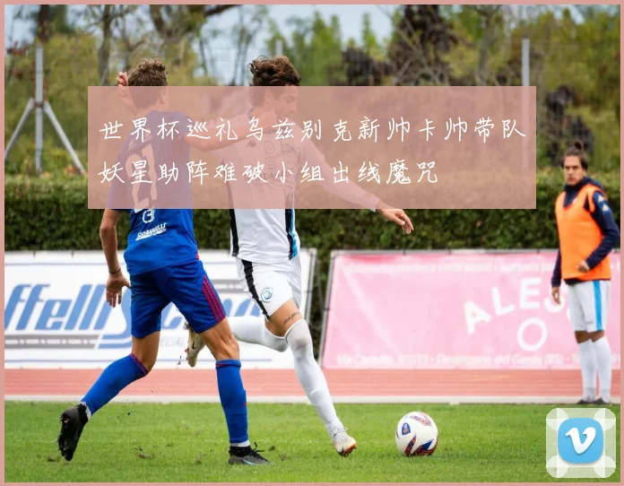 世界杯巡礼乌兹别克新帅卡帅带队妖星助阵难破小组出线魔咒