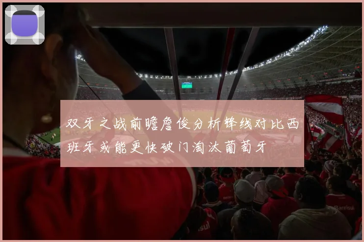 双牙之战前瞻詹俊分析锋线对比西班牙或能更快破门淘汰葡萄牙