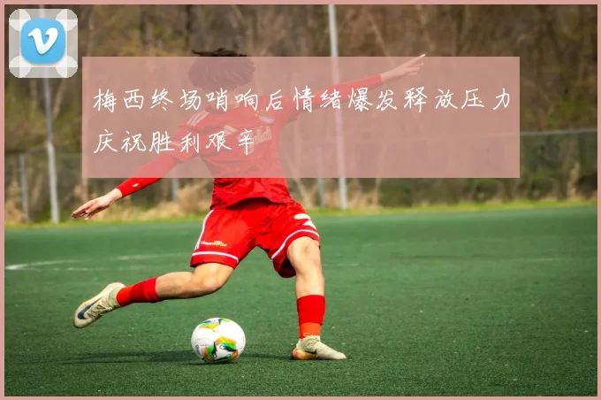 梅西终场哨响后情绪爆发释放压力庆祝胜利艰辛