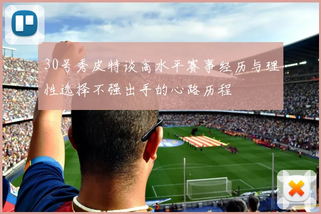 30号秀皮特谈高水平赛事经历与理性选择不强出手的心路历程