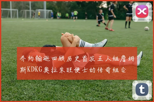乔约翰逊回顾历史首发五人组詹姆斯KDKG奥拉朱旺便士的传奇组合
