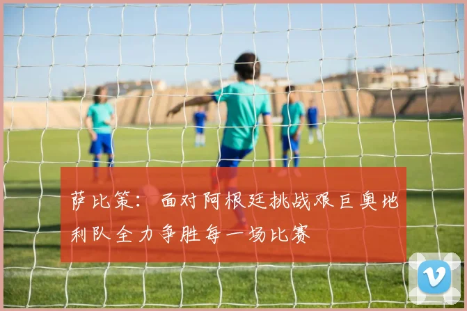 萨比策：面对阿根廷挑战艰巨奥地利队全力争胜每一场比赛