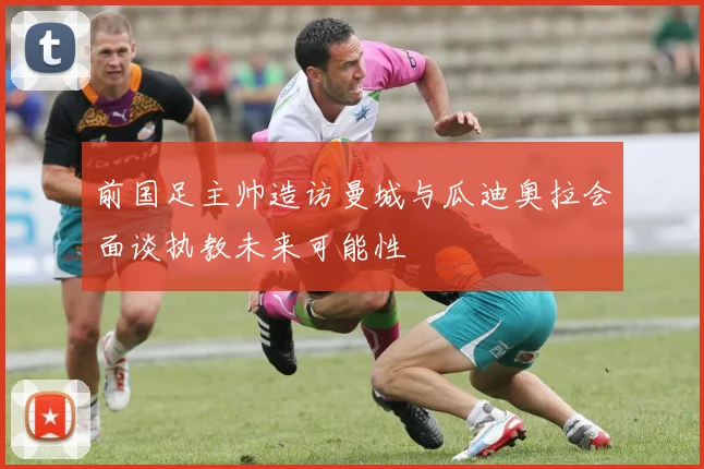 前国足主帅造访曼城与瓜迪奥拉会面谈执教未来可能性