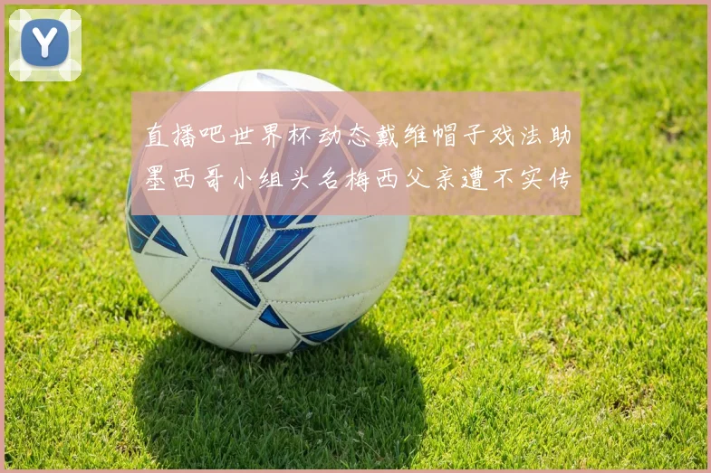 直播吧世界杯动态戴维帽子戏法助墨西哥小组头名梅西父亲遭不实传言困扰