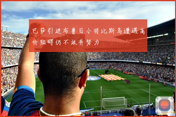 巴萨引进布鲁日小将比斯乌遭遇高价阻碍仍不放弃努力