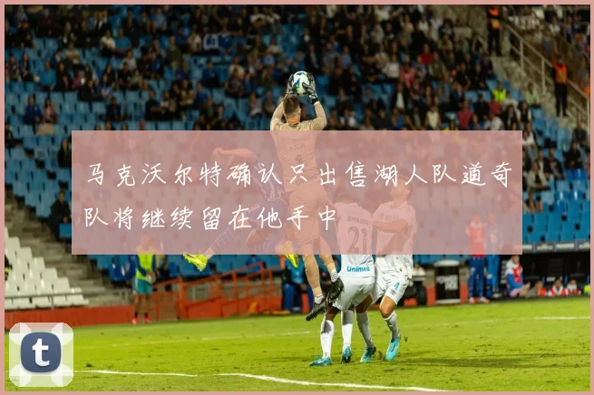 马克沃尔特确认只出售湖人队道奇队将继续留在他手中