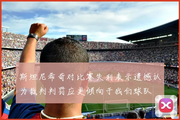斯坦尼希奇对比赛失利表示遗憾认为裁判判罚应更倾向于我们球队