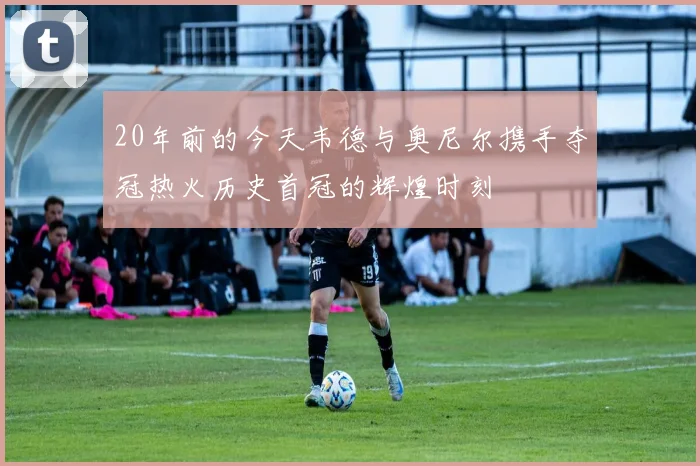 20年前的今天韦德与奥尼尔携手夺冠热火历史首冠的辉煌时刻