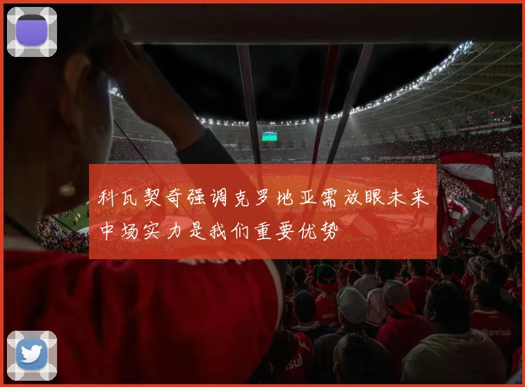 科瓦契奇强调克罗地亚需放眼未来中场实力是我们重要优势