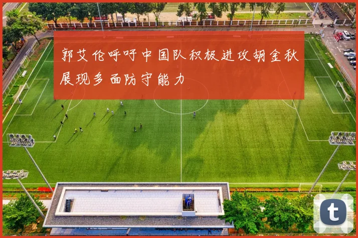 郭艾伦呼吁中国队积极进攻胡金秋展现多面防守能力