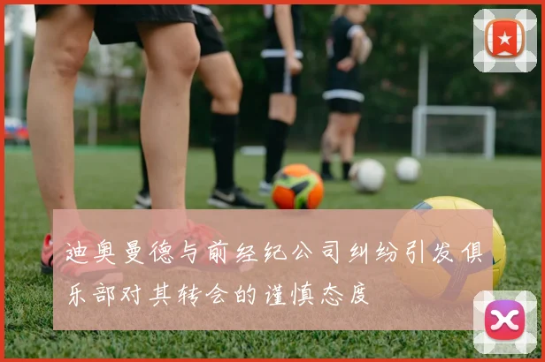 迪奥曼德与前经纪公司纠纷引发俱乐部对其转会的谨慎态度