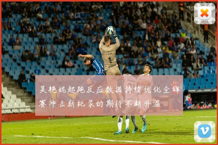 吴艳妮起跑反应数据持续优化全锦赛冲击新纪录的期待不断升温