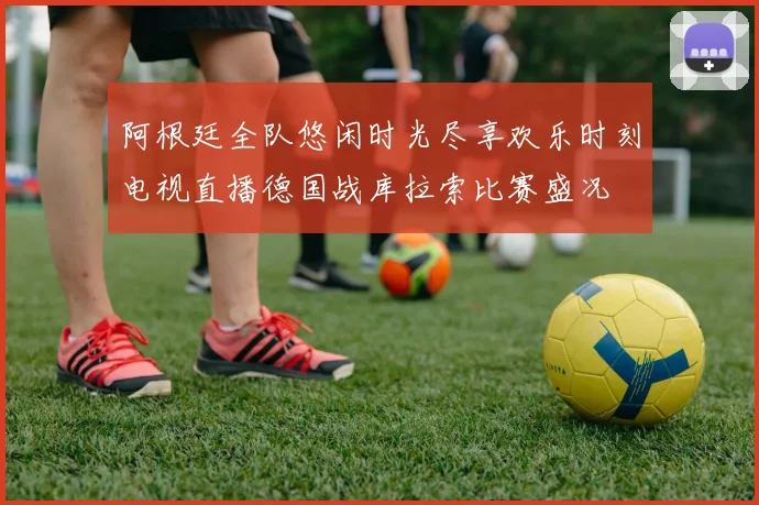 阿根廷全队悠闲时光尽享欢乐时刻电视直播德国战库拉索比赛盛况
